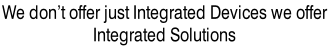 We don’t offer just Integrated Devices we offer  Integrated Solutions